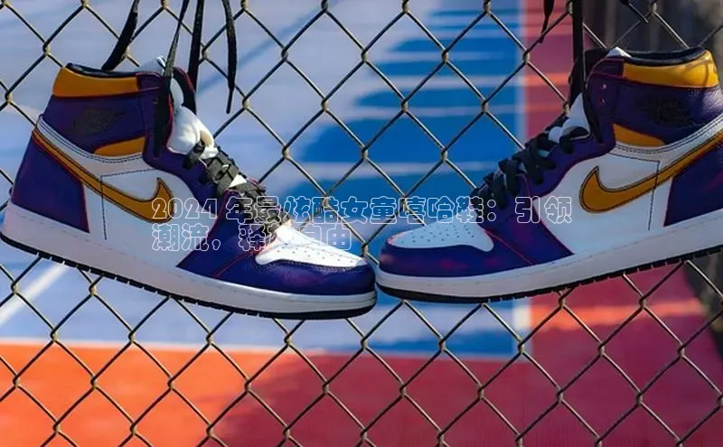 米兰·全站APP登录入口百度众测2024 年最炫酷女童嘻哈鞋：引领
潮流，释放自由