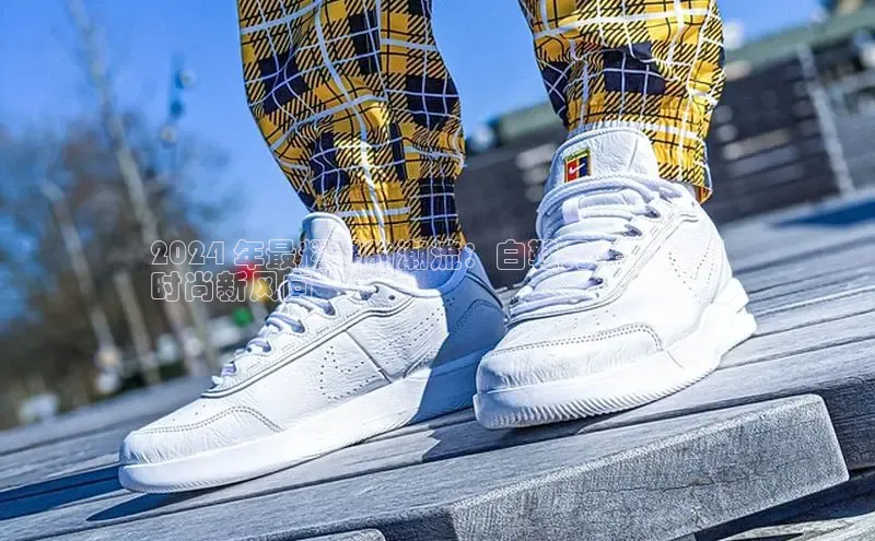 米兰·全站APP登录入口百度智能云2024 年最耀眼的潮流：白鞋元年，引领
时尚新风向