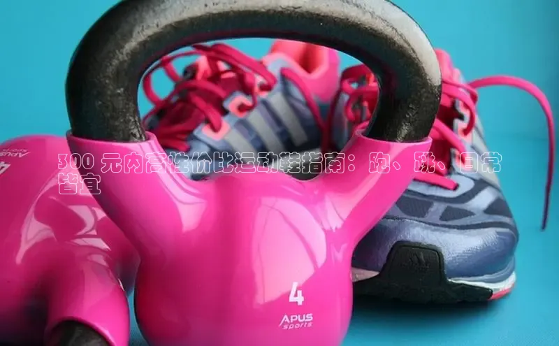 米兰体育全站轻美电器300 元内高性价比运动鞋指南：跑、跳、日常
皆宜