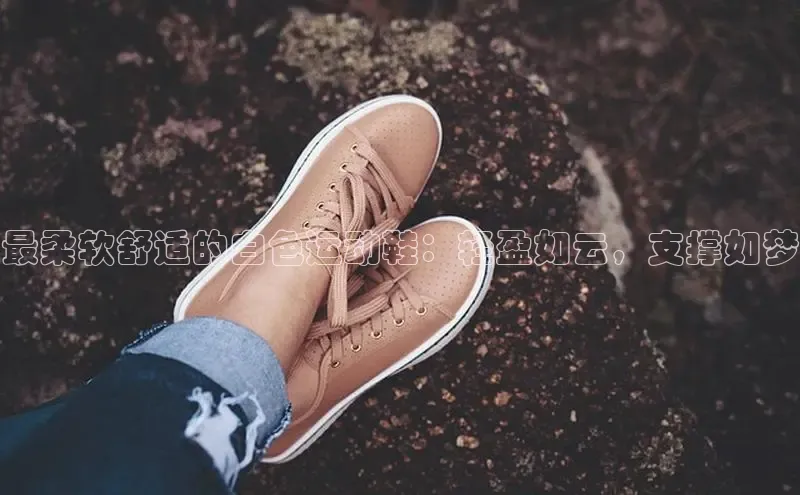 米兰·全站app登录app百度取证最柔软舒适的白色运动鞋：轻盈如云，支撑如梦