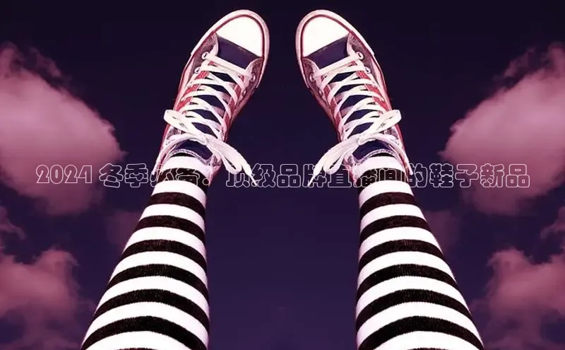 米兰app官网登录入口APP下载云创智行2024 冬季必备：顶级品牌直播间的鞋子新品