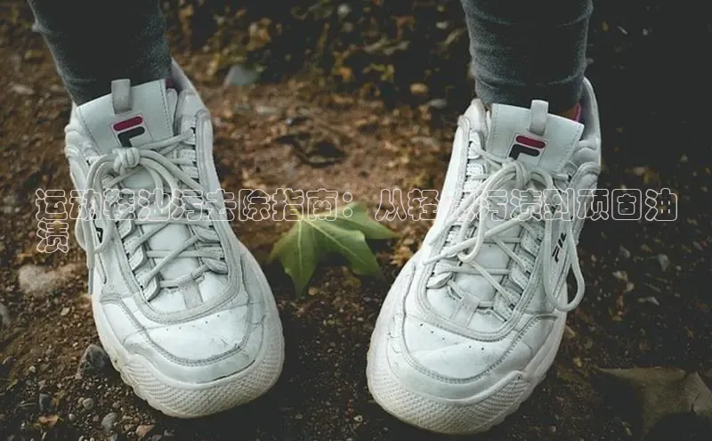 米兰体育全站百度人工翻译运动鞋油污去除指南：从轻微污渍到顽固油
渍