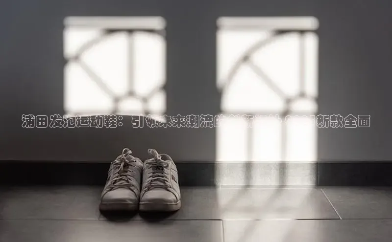浦田发泡运动鞋：引领未来潮流的创新设计-2025新款全面