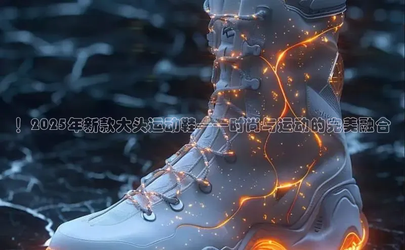 ！2025年新款大头运动鞋——时尚与运动的完美融合