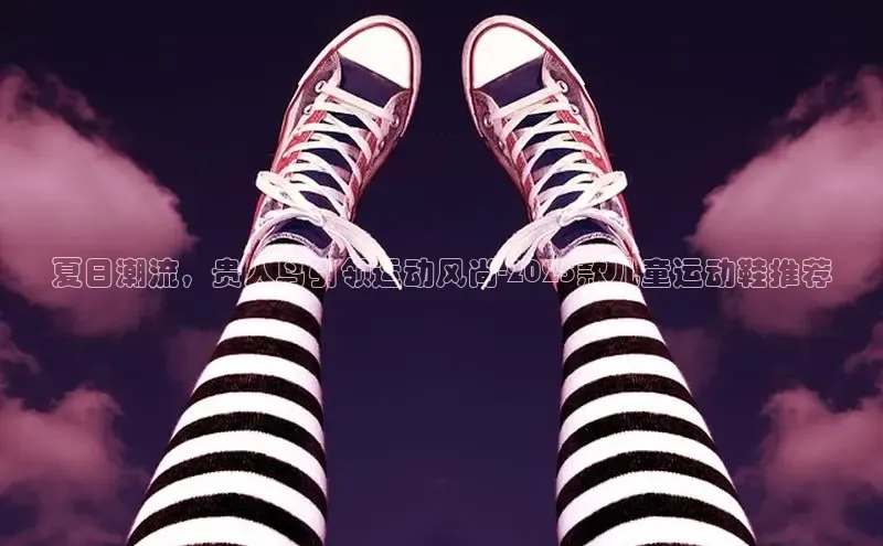 夏日潮流，贵人鸟引领运动风尚-2025款儿童运动鞋推荐